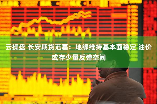 云操盘 长安期货范磊：地缘维持基本面稳定 油价或存少量反弹空间