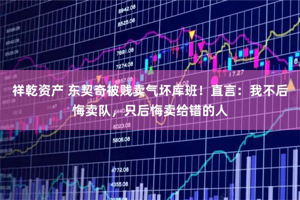 祥乾资产 东契奇被贱卖气坏库班！直言：我不后悔卖队，只后悔卖给错的人
