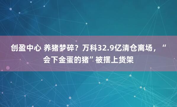 创盈中心 养猪梦碎？万科32.9亿清仓离场，“会下金蛋的猪”被摆上货架