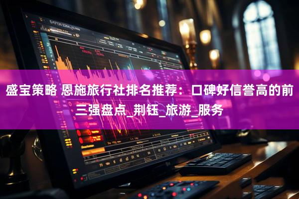 盛宝策略 恩施旅行社排名推荐：口碑好信誉高的前三强盘点_荆钰_旅游_服务