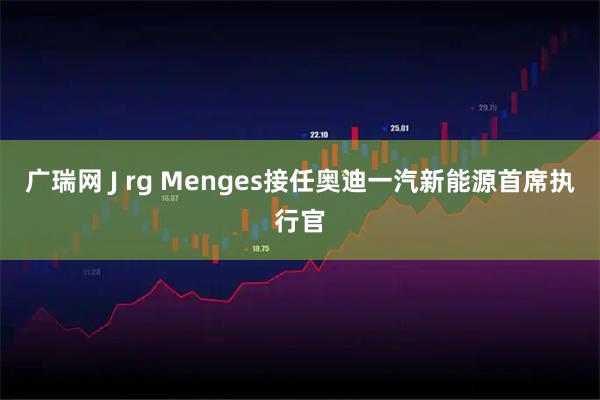 广瑞网 J rg Menges接任奥迪一汽新能源首席执行官