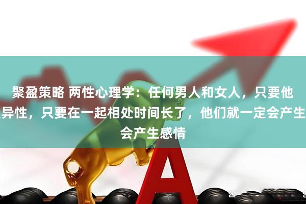 聚盈策略 两性心理学：任何男人和女人，只要他们是异性，只要在一起相处时间长了，他们就一定会产生感情
